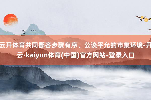 云开体育共同鄙吝步骤有序、公谈平允的市集环境-开云·kaiyun体育(中国)官方网站-登录入口