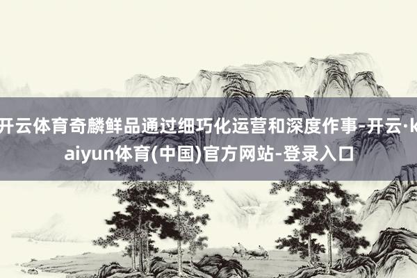 开云体育奇麟鲜品通过细巧化运营和深度作事-开云·kaiyun体育(中国)官方网站-登录入口