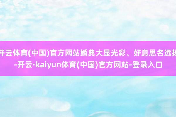 开云体育(中国)官方网站婚典大显光彩、好意思名远扬-开云·kaiyun体育(中国)官方网站-登录入口
