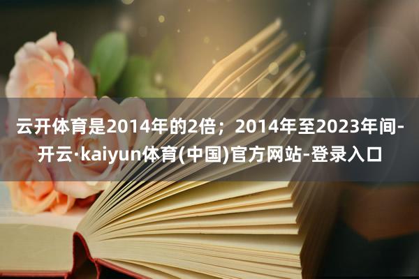 云开体育是2014年的2倍；2014年至2023年间-开云·kaiyun体育(中国)官方网站-登录入口