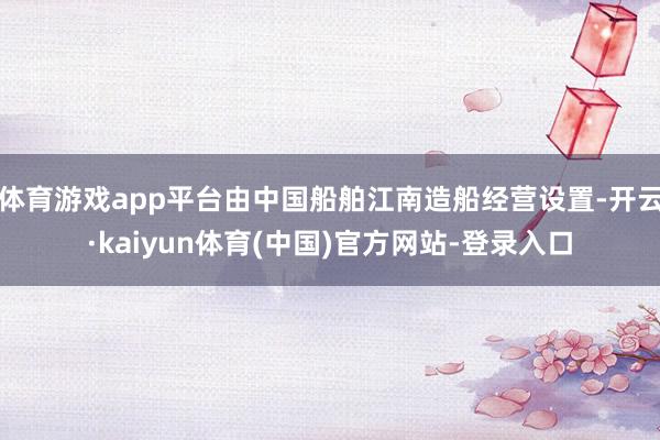 体育游戏app平台由中国船舶江南造船经营设置-开云·kaiyun体育(中国)官方网站-登录入口