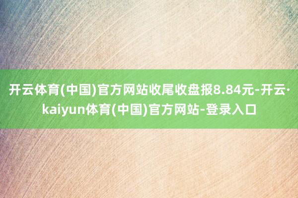 开云体育(中国)官方网站收尾收盘报8.84元-开云·kaiyun体育(中国)官方网站-登录入口