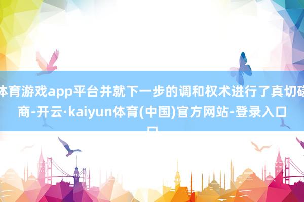 体育游戏app平台并就下一步的调和权术进行了真切磋商-开云·kaiyun体育(中国)官方网站-登录入口