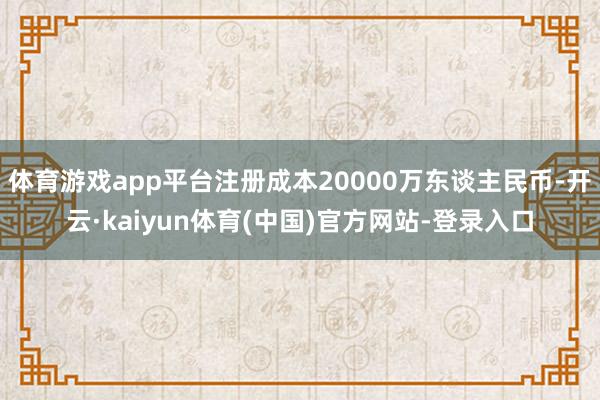 体育游戏app平台注册成本20000万东谈主民币-开云·kaiyun体育(中国)官方网站-登录入口