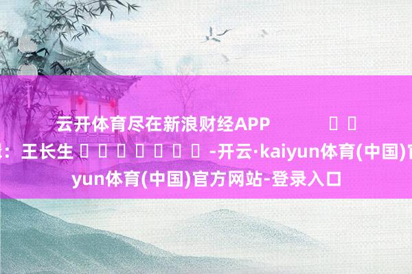 云开体育尽在新浪财经APP            						职守剪辑：王长生 							-开云·kaiyun体育(中国)官方网站-登录入口