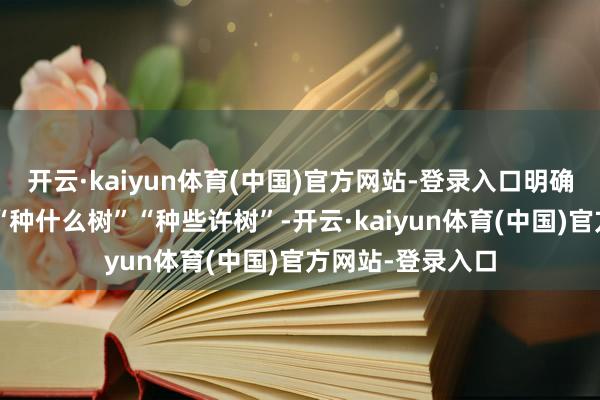 开云·kaiyun体育(中国)官方网站-登录入口明确“在何处种树”“种什么树”“种些许树”-开云·kaiyun体育(中国)官方网站-登录入口