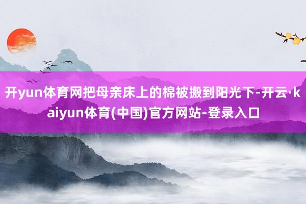 开yun体育网把母亲床上的棉被搬到阳光下-开云·kaiyun体育(中国)官方网站-登录入口